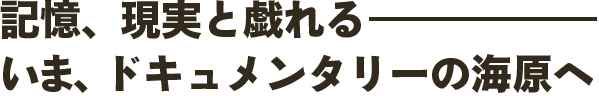 記憶、現実と戯れるいま、ドキュメンタリーの海原へー