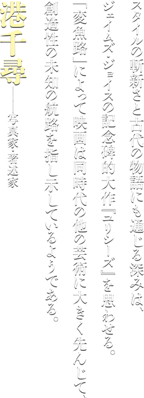 スタイルの斬新さと古代の物語にも通じる深みは、ジェイムズ・ジョイスの記念碑的大作『ユリシーズ』を思わせる。「変魚路」によって映画は同時代の他の芸術に大きく先んじて、創造性の道の航路を指し示しているようである。港千尋−写真家・著述家